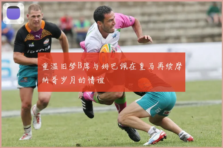 重温旧梦B席与姆巴佩在皇马再续摩纳哥岁月的情谊