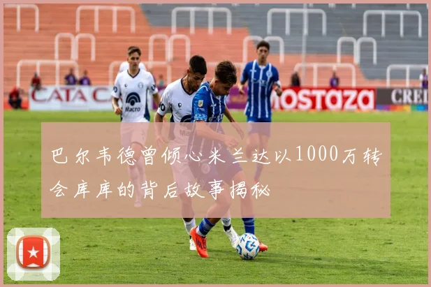巴尔韦德曾倾心米兰达以1000万转会库库的背后故事揭秘