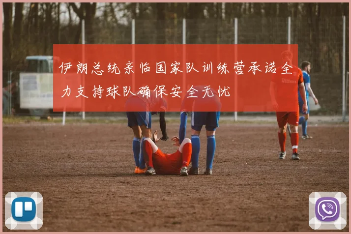 伊朗总统亲临国家队训练营承诺全力支持球队确保安全无忧
