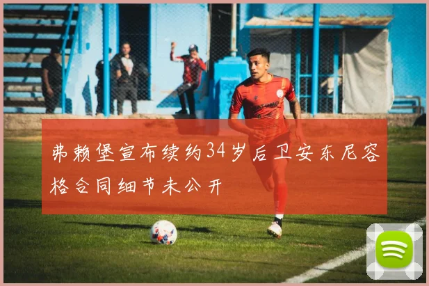 弗赖堡宣布续约34岁后卫安东尼容格合同细节未公开