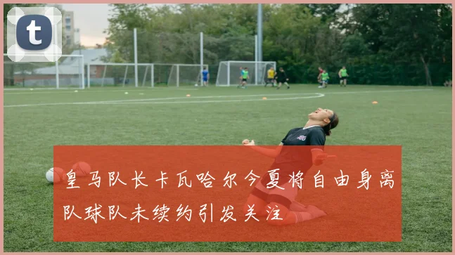 皇马队长卡瓦哈尔今夏将自由身离队球队未续约引发关注