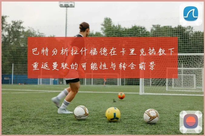 巴特分析拉什福德在卡里克执教下重返曼联的可能性与转会前景