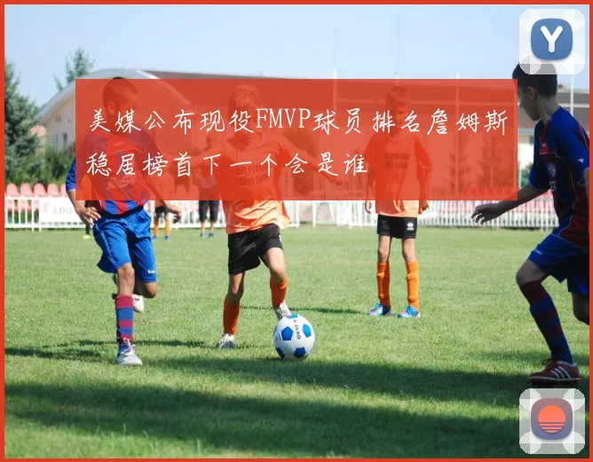 美媒公布现役FMVP球员排名詹姆斯稳居榜首下一个会是谁