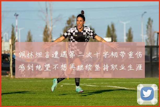 佩林坦言遭遇第二次十字韧带重伤感到绝望不想再继续坚持职业生涯