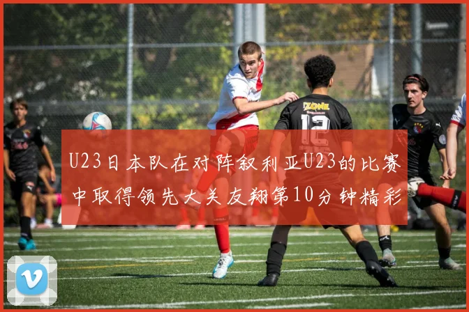 U23日本队在对阵叙利亚U23的比赛中取得领先大关友翔第10分钟精彩进球