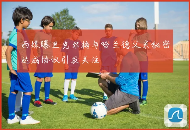 西媒曝里克尔梅与哈兰德父亲秘密达成协议引发关注