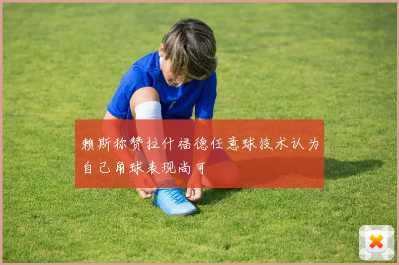 赖斯称赞拉什福德任意球技术认为自己角球表现尚可