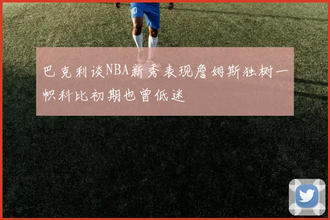 巴克利谈NBA新秀表现詹姆斯独树一帜科比初期也曾低迷