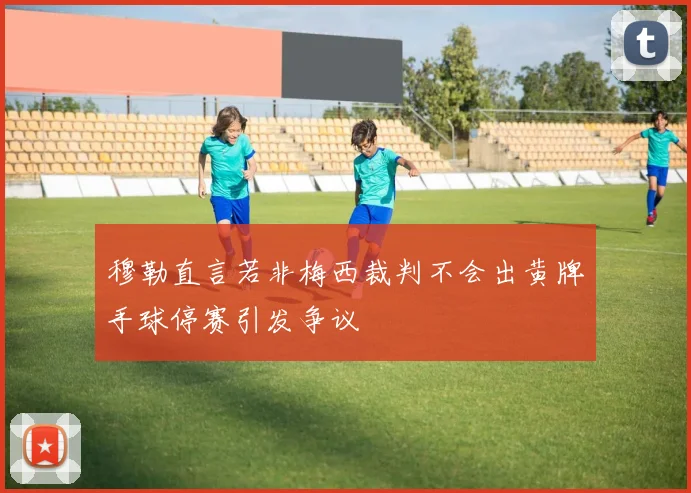穆勒直言若非梅西裁判不会出黄牌手球停赛引发争议
