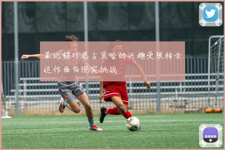 莱比锡对恩古莫哈的兴趣受限转会运作面临现实挑战
