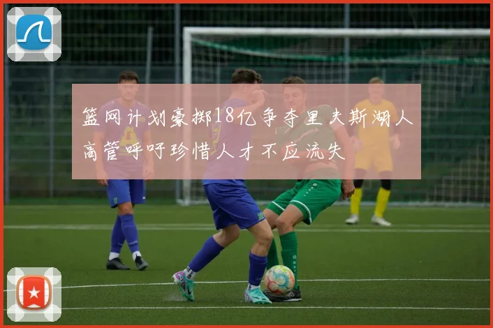 篮网计划豪掷18亿争夺里夫斯湖人高管呼吁珍惜人才不应流失