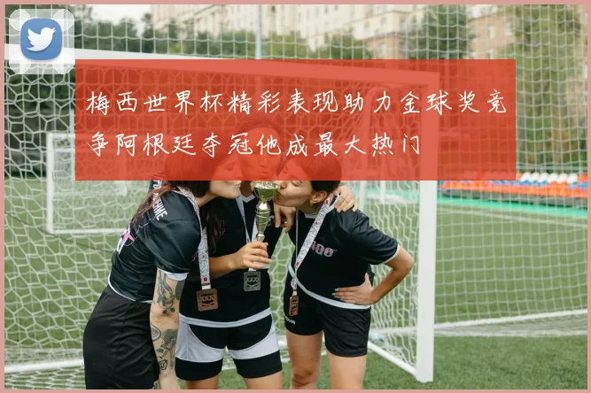 梅西世界杯精彩表现助力金球奖竞争阿根廷夺冠他成最大热门