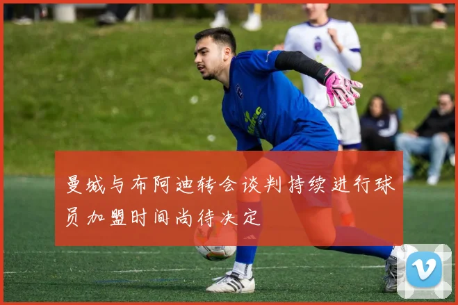 曼城与布阿迪转会谈判持续进行球员加盟时间尚待决定