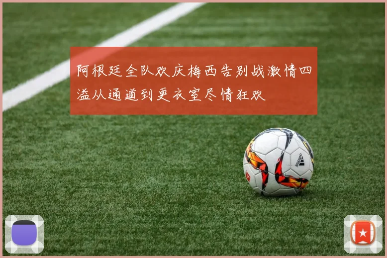 阿根廷全队欢庆梅西告别战激情四溢从通道到更衣室尽情狂欢